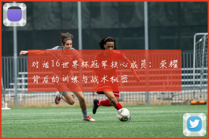 对话16世界杯冠军核心成员：荣耀背后的训练与战术秘密